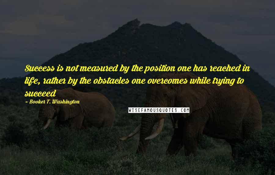 Booker T. Washington Quotes: Success is not measured by the position one has reached in life, rather by the obstacles one overcomes while trying to succeed