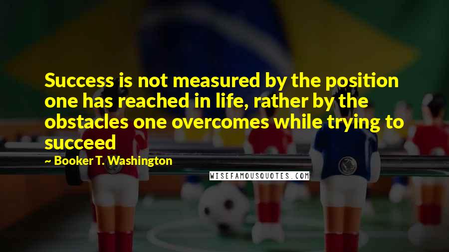 Booker T. Washington Quotes: Success is not measured by the position one has reached in life, rather by the obstacles one overcomes while trying to succeed