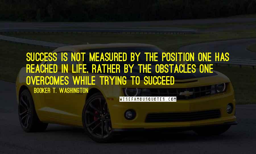 Booker T. Washington Quotes: Success is not measured by the position one has reached in life, rather by the obstacles one overcomes while trying to succeed