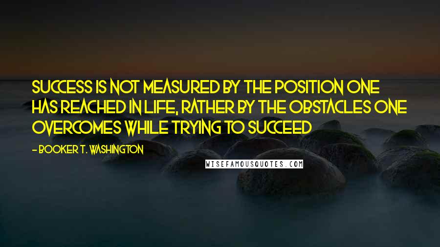 Booker T. Washington Quotes: Success is not measured by the position one has reached in life, rather by the obstacles one overcomes while trying to succeed