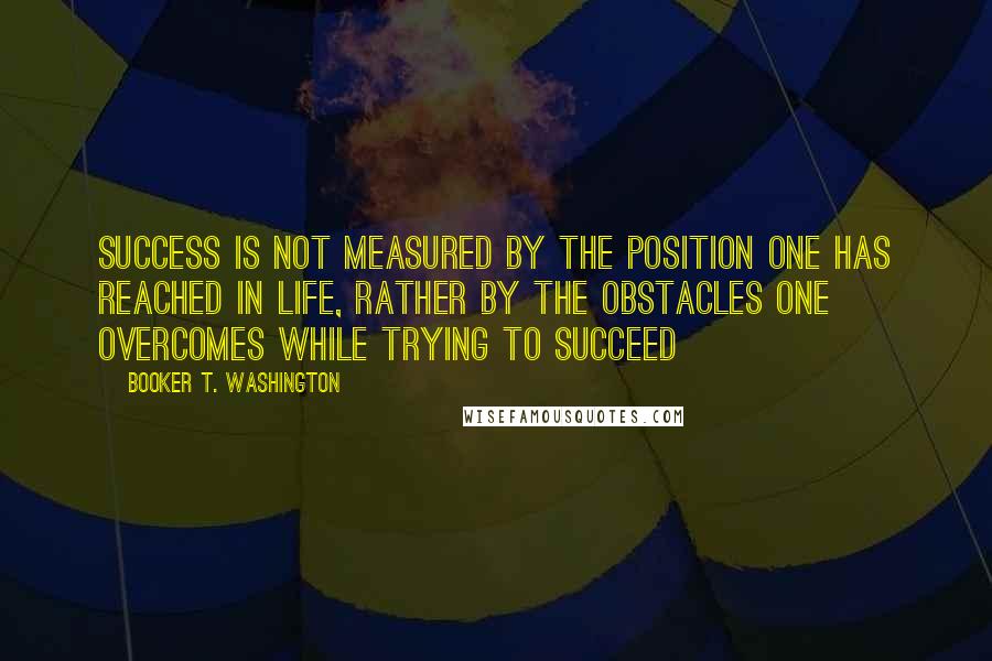 Booker T. Washington Quotes: Success is not measured by the position one has reached in life, rather by the obstacles one overcomes while trying to succeed