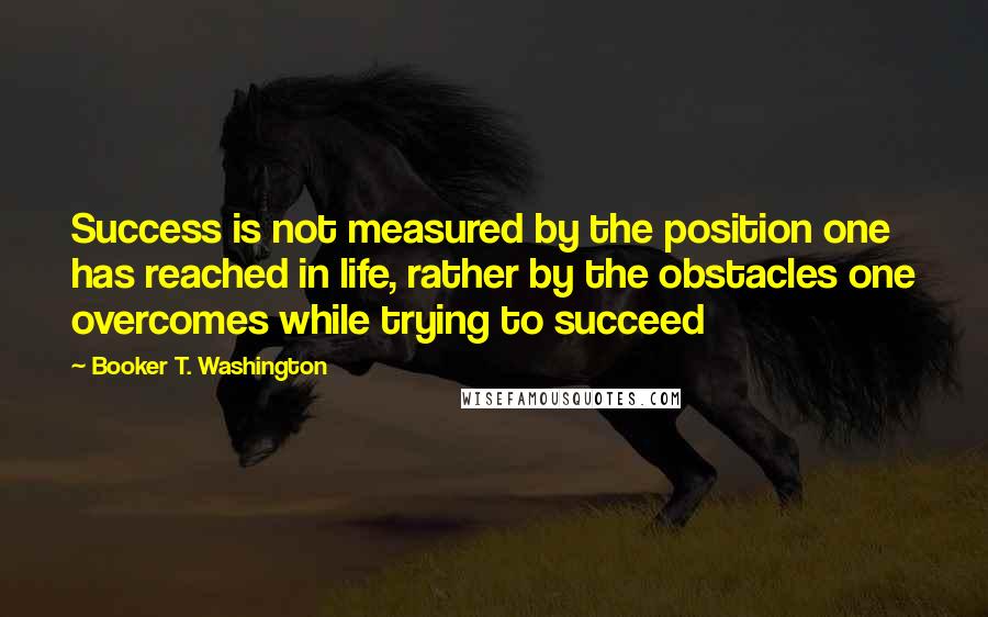 Booker T. Washington Quotes: Success is not measured by the position one has reached in life, rather by the obstacles one overcomes while trying to succeed