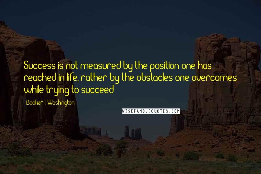 Booker T. Washington Quotes: Success is not measured by the position one has reached in life, rather by the obstacles one overcomes while trying to succeed