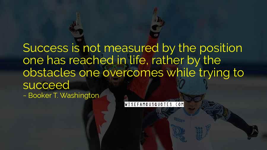 Booker T. Washington Quotes: Success is not measured by the position one has reached in life, rather by the obstacles one overcomes while trying to succeed