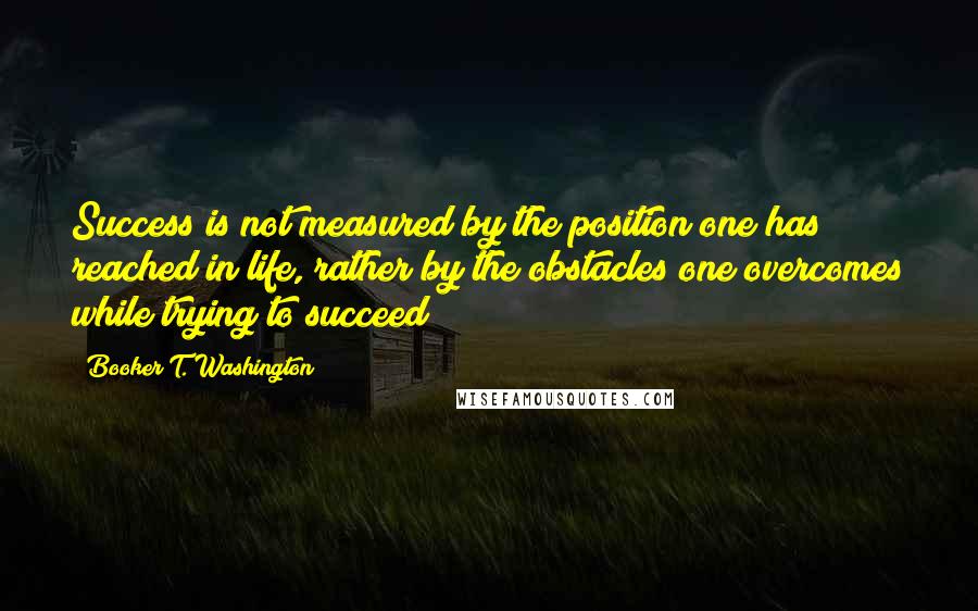 Booker T. Washington Quotes: Success is not measured by the position one has reached in life, rather by the obstacles one overcomes while trying to succeed