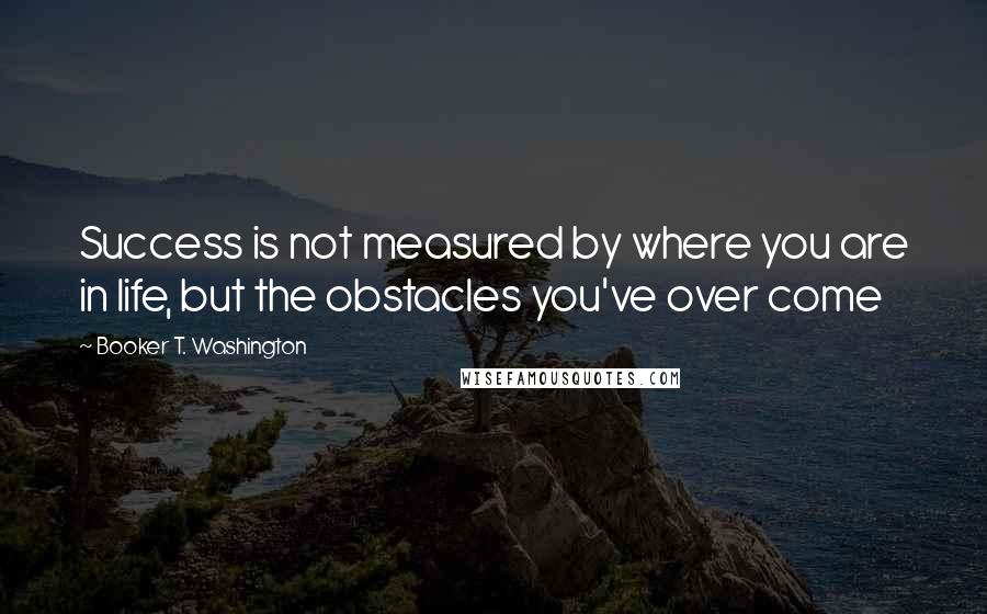 Booker T. Washington Quotes: Success is not measured by where you are in life, but the obstacles you've over come