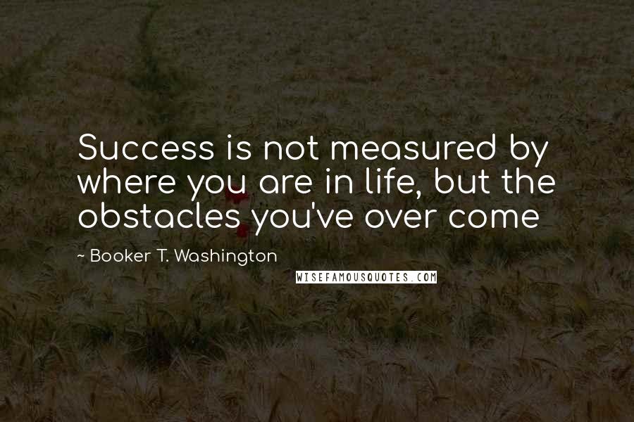 Booker T. Washington Quotes: Success is not measured by where you are in life, but the obstacles you've over come