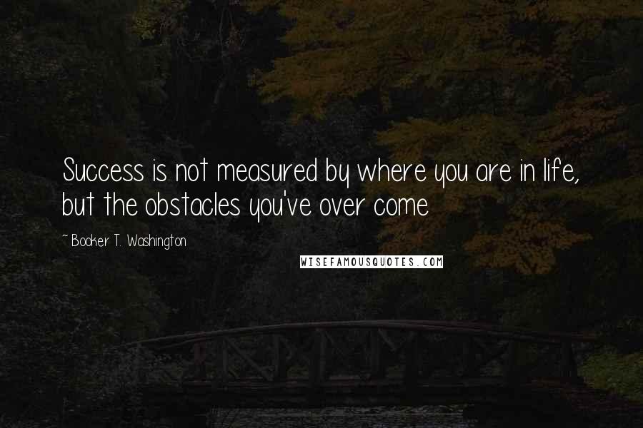 Booker T. Washington Quotes: Success is not measured by where you are in life, but the obstacles you've over come