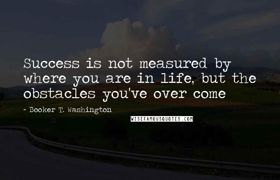 Booker T. Washington Quotes: Success is not measured by where you are in life, but the obstacles you've over come