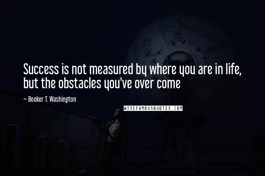 Booker T. Washington Quotes: Success is not measured by where you are in life, but the obstacles you've over come