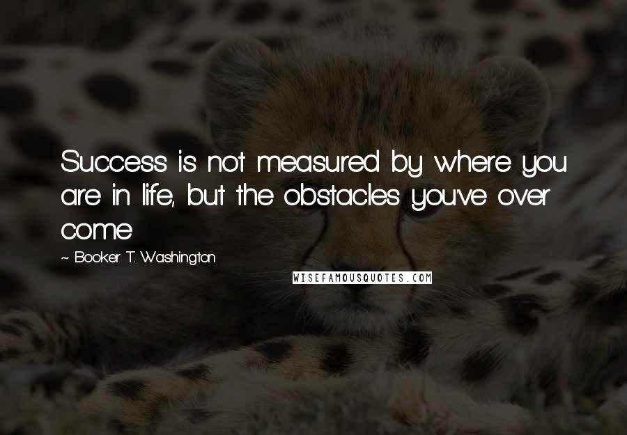 Booker T. Washington Quotes: Success is not measured by where you are in life, but the obstacles you've over come