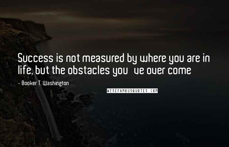 Booker T. Washington Quotes: Success is not measured by where you are in life, but the obstacles you've over come