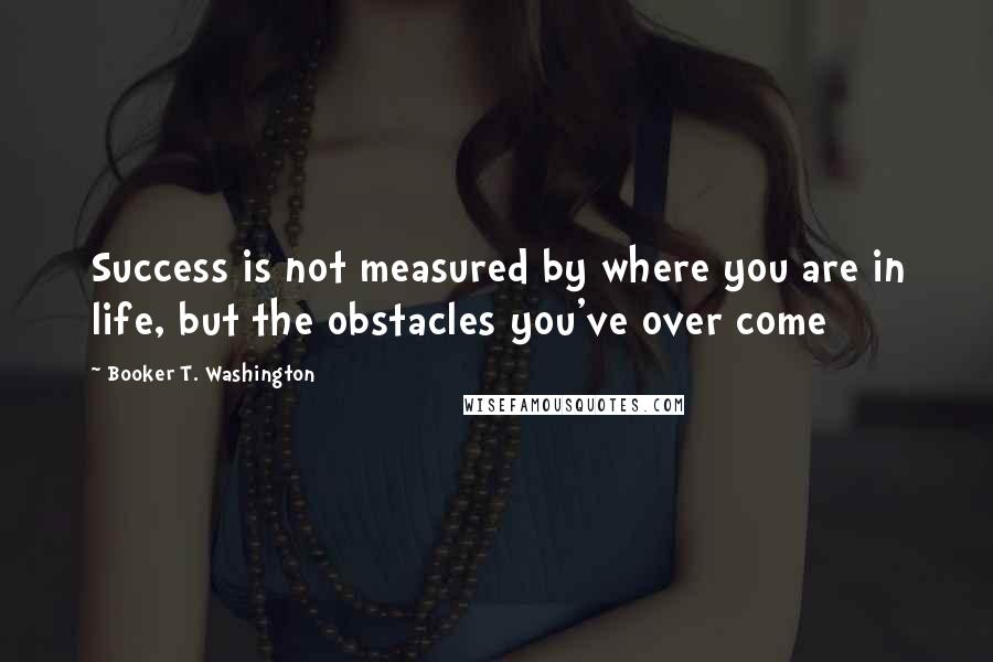 Booker T. Washington Quotes: Success is not measured by where you are in life, but the obstacles you've over come