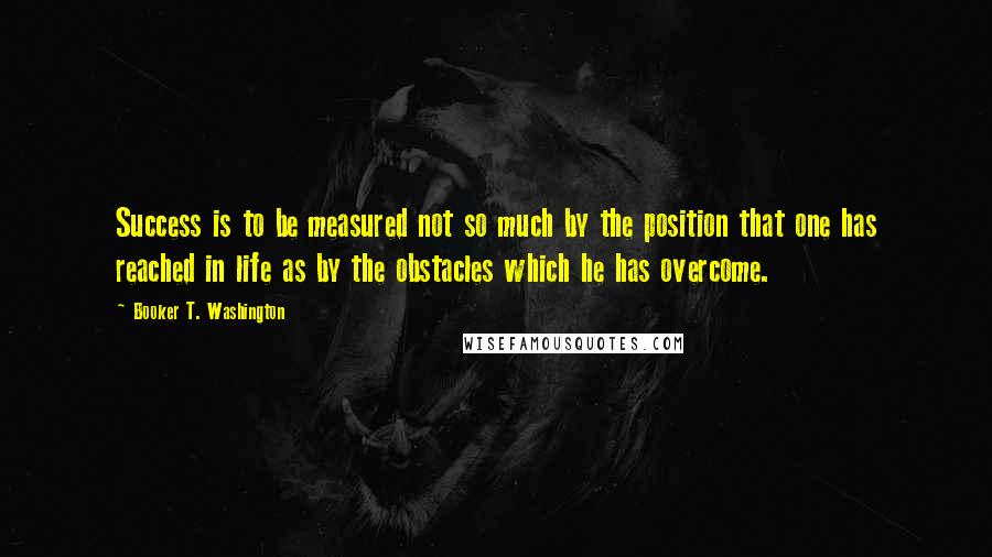 Booker T. Washington Quotes: Success is to be measured not so much by the position that one has reached in life as by the obstacles which he has overcome.