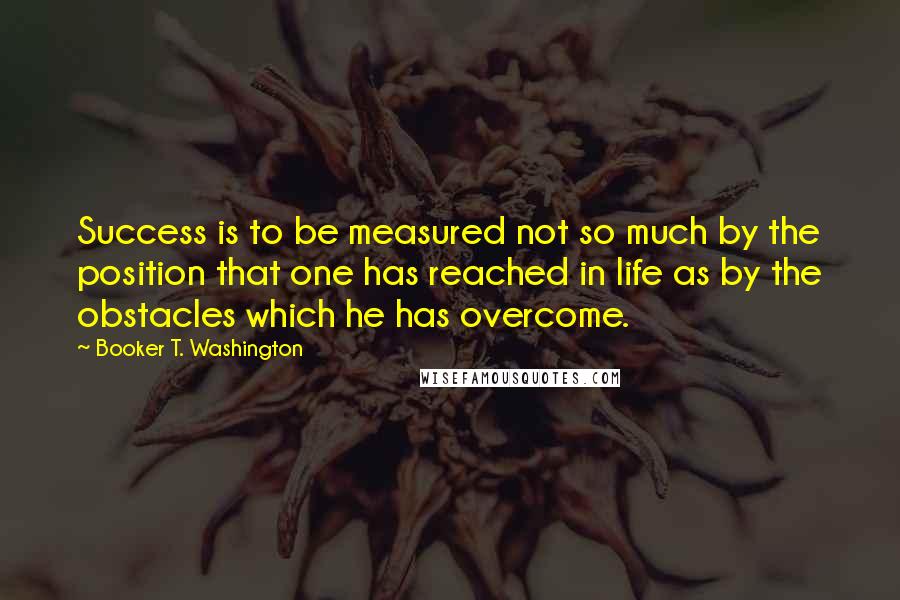 Booker T. Washington Quotes: Success is to be measured not so much by the position that one has reached in life as by the obstacles which he has overcome.