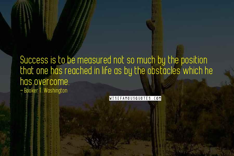 Booker T. Washington Quotes: Success is to be measured not so much by the position that one has reached in life as by the obstacles which he has overcome.