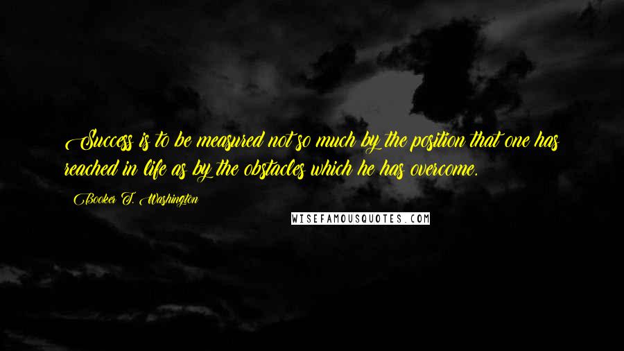 Booker T. Washington Quotes: Success is to be measured not so much by the position that one has reached in life as by the obstacles which he has overcome.