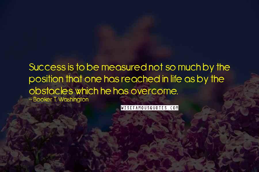 Booker T. Washington Quotes: Success is to be measured not so much by the position that one has reached in life as by the obstacles which he has overcome.