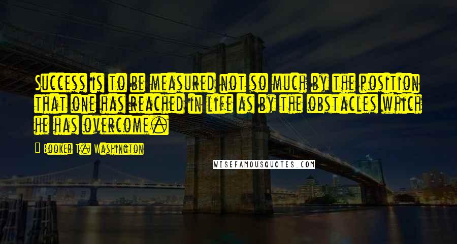 Booker T. Washington Quotes: Success is to be measured not so much by the position that one has reached in life as by the obstacles which he has overcome.