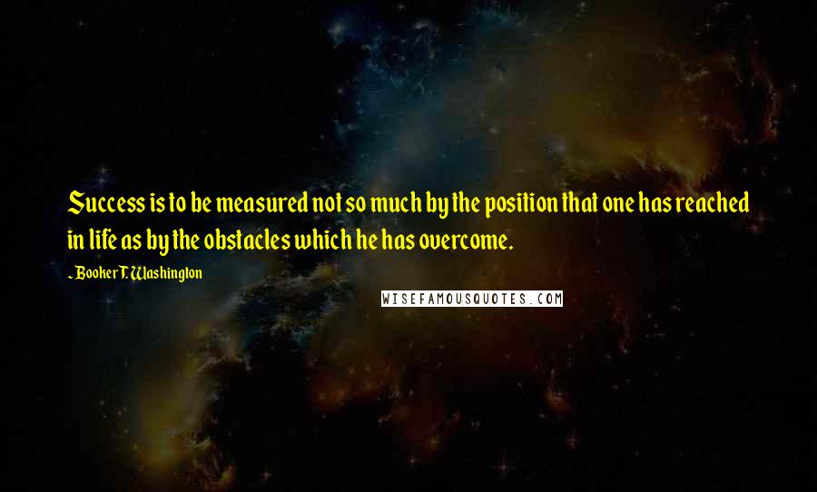 Booker T. Washington Quotes: Success is to be measured not so much by the position that one has reached in life as by the obstacles which he has overcome.