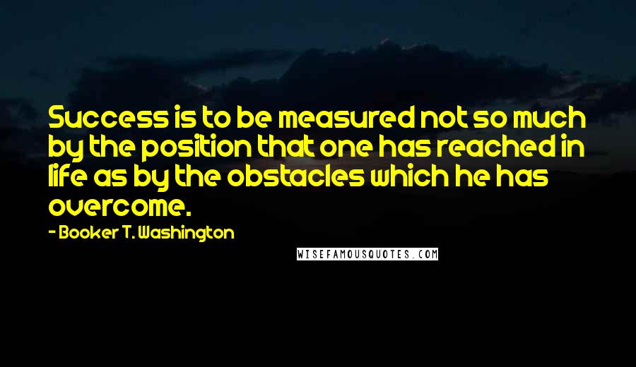 Booker T. Washington Quotes: Success is to be measured not so much by the position that one has reached in life as by the obstacles which he has overcome.