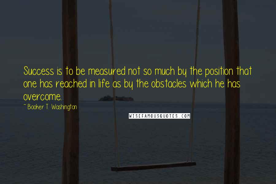 Booker T. Washington Quotes: Success is to be measured not so much by the position that one has reached in life as by the obstacles which he has overcome.