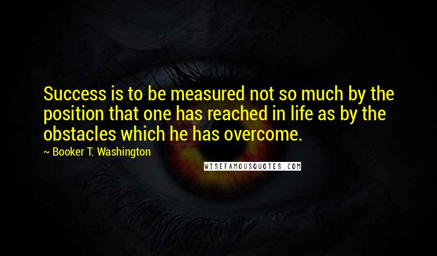 Booker T. Washington Quotes: Success is to be measured not so much by the position that one has reached in life as by the obstacles which he has overcome.