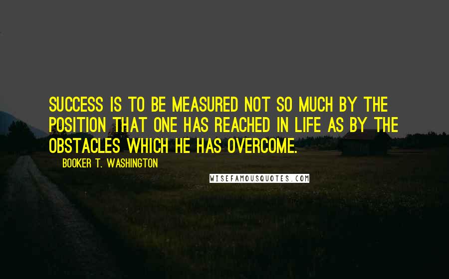 Booker T. Washington Quotes: Success is to be measured not so much by the position that one has reached in life as by the obstacles which he has overcome.