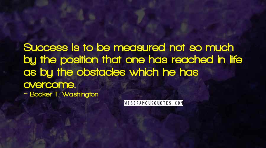 Booker T. Washington Quotes: Success is to be measured not so much by the position that one has reached in life as by the obstacles which he has overcome.