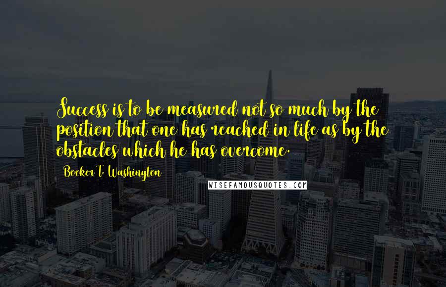 Booker T. Washington Quotes: Success is to be measured not so much by the position that one has reached in life as by the obstacles which he has overcome.