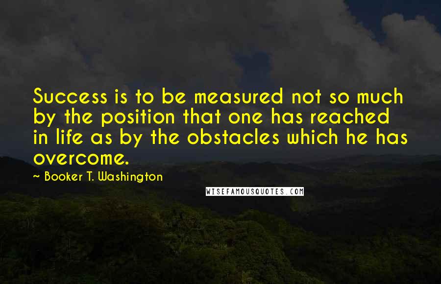 Booker T. Washington Quotes: Success is to be measured not so much by the position that one has reached in life as by the obstacles which he has overcome.