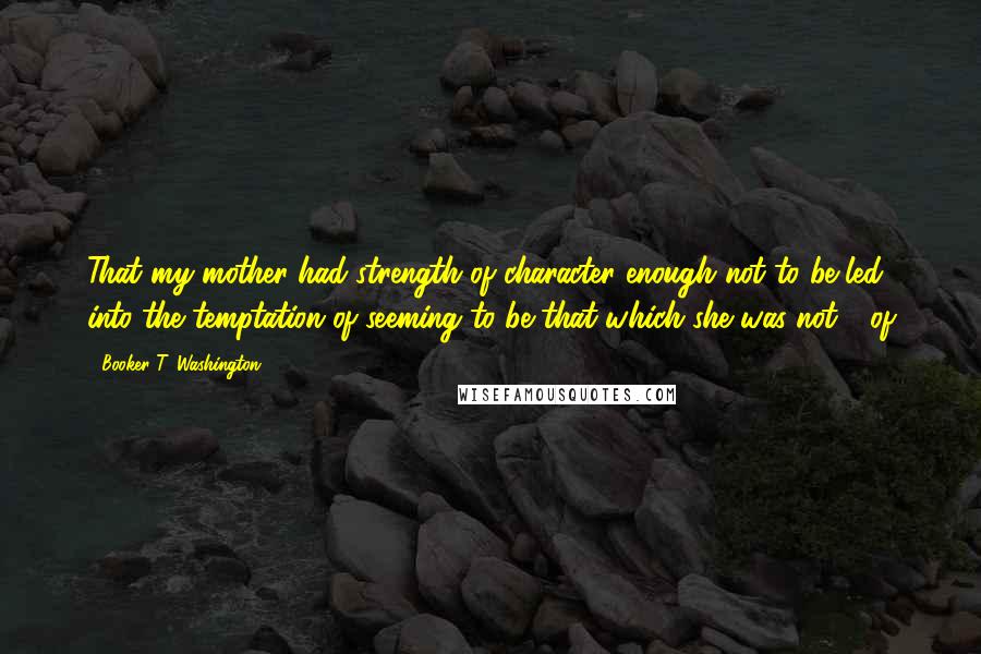 Booker T. Washington Quotes: That my mother had strength of character enough not to be led into the temptation of seeming to be that which she was not - of