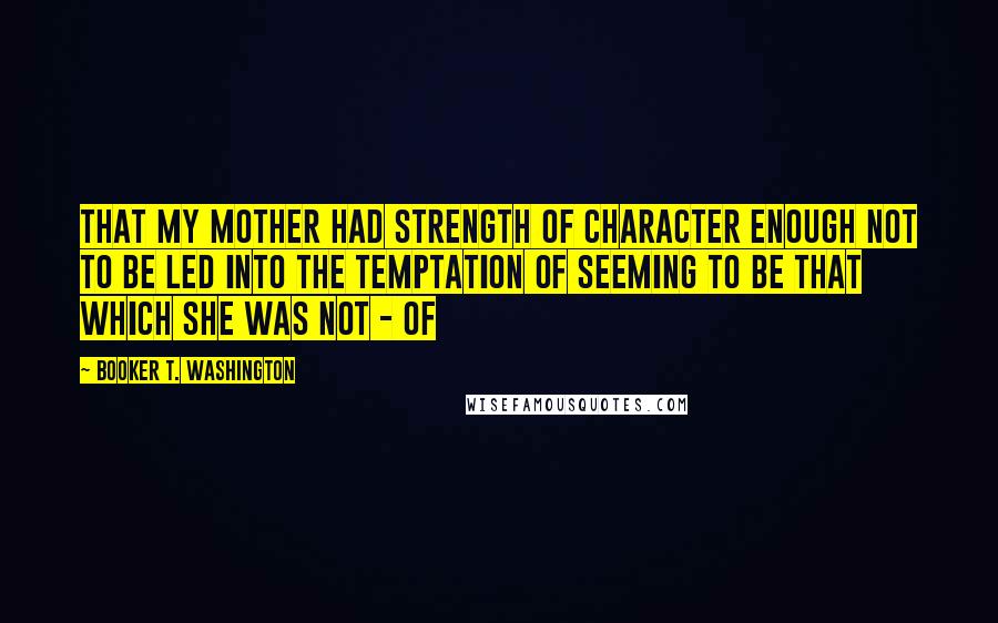 Booker T. Washington Quotes: That my mother had strength of character enough not to be led into the temptation of seeming to be that which she was not - of