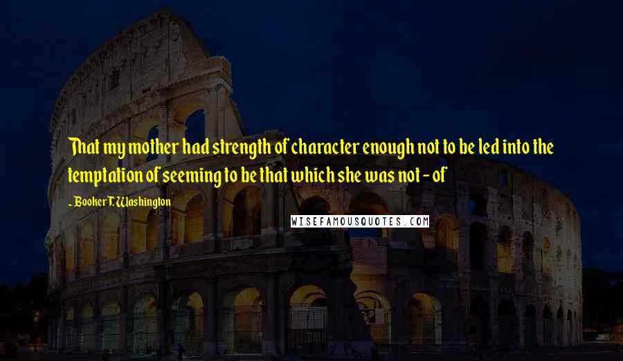 Booker T. Washington Quotes: That my mother had strength of character enough not to be led into the temptation of seeming to be that which she was not - of