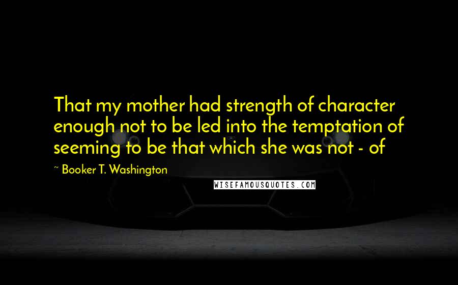 Booker T. Washington Quotes: That my mother had strength of character enough not to be led into the temptation of seeming to be that which she was not - of