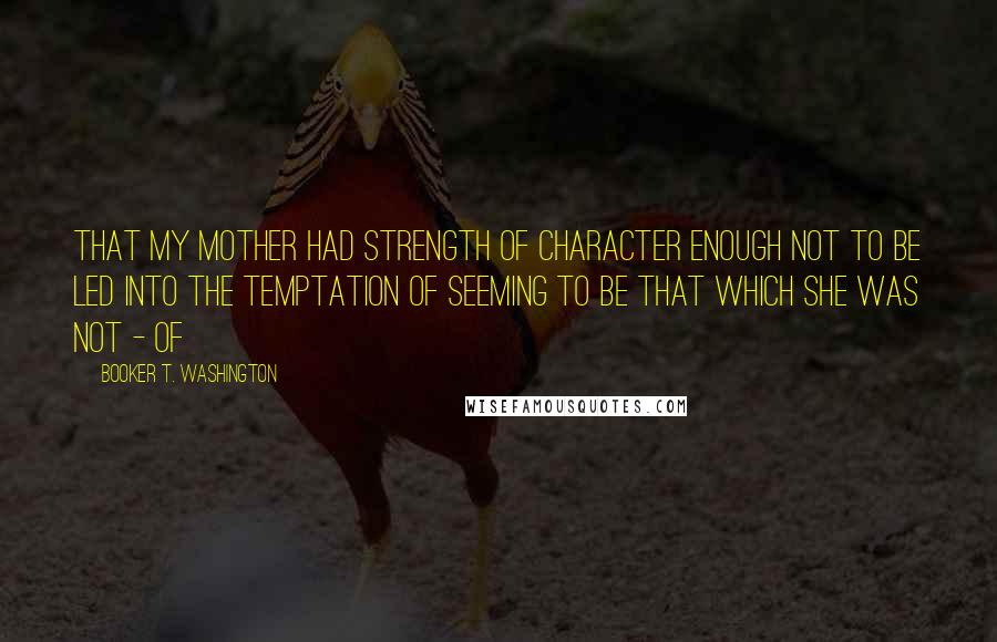 Booker T. Washington Quotes: That my mother had strength of character enough not to be led into the temptation of seeming to be that which she was not - of