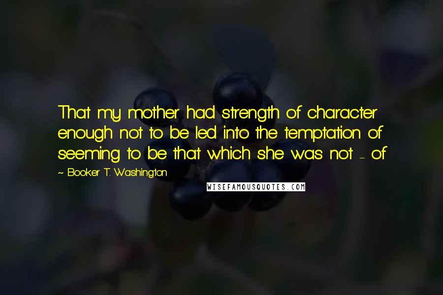 Booker T. Washington Quotes: That my mother had strength of character enough not to be led into the temptation of seeming to be that which she was not - of
