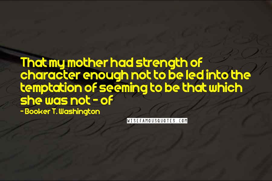Booker T. Washington Quotes: That my mother had strength of character enough not to be led into the temptation of seeming to be that which she was not - of