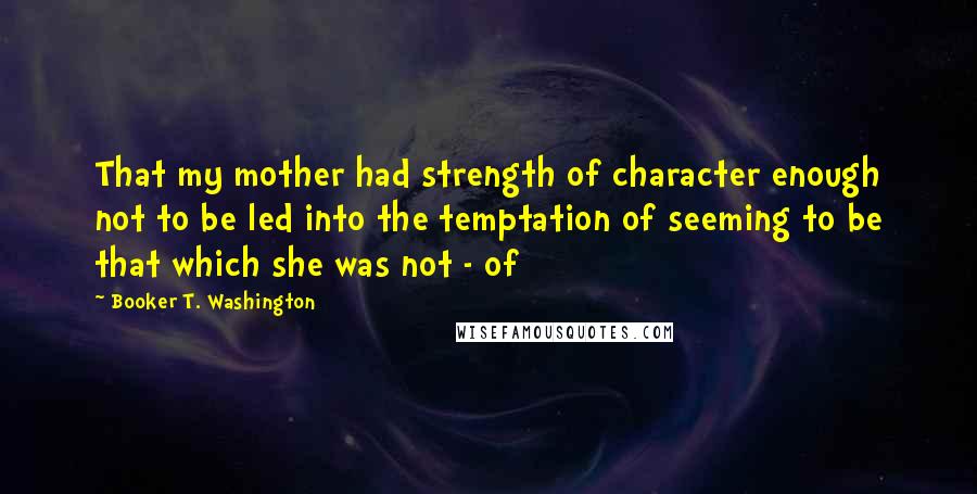 Booker T. Washington Quotes: That my mother had strength of character enough not to be led into the temptation of seeming to be that which she was not - of