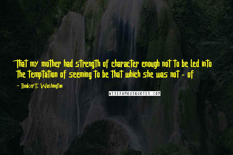 Booker T. Washington Quotes: That my mother had strength of character enough not to be led into the temptation of seeming to be that which she was not - of
