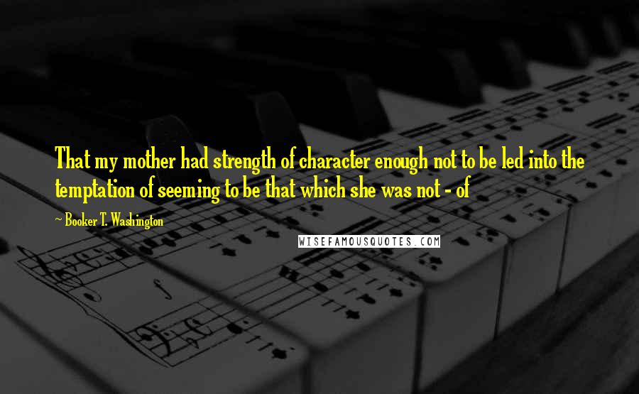 Booker T. Washington Quotes: That my mother had strength of character enough not to be led into the temptation of seeming to be that which she was not - of