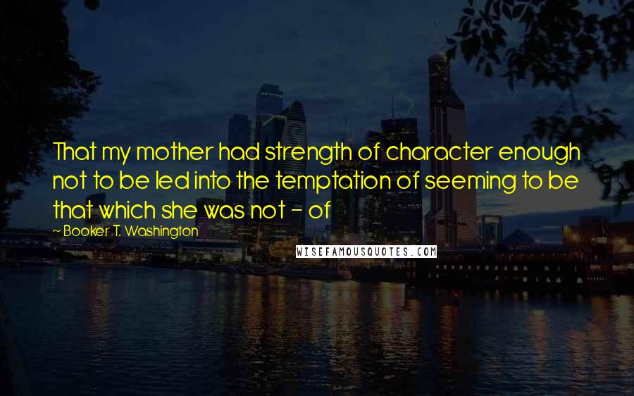 Booker T. Washington Quotes: That my mother had strength of character enough not to be led into the temptation of seeming to be that which she was not - of