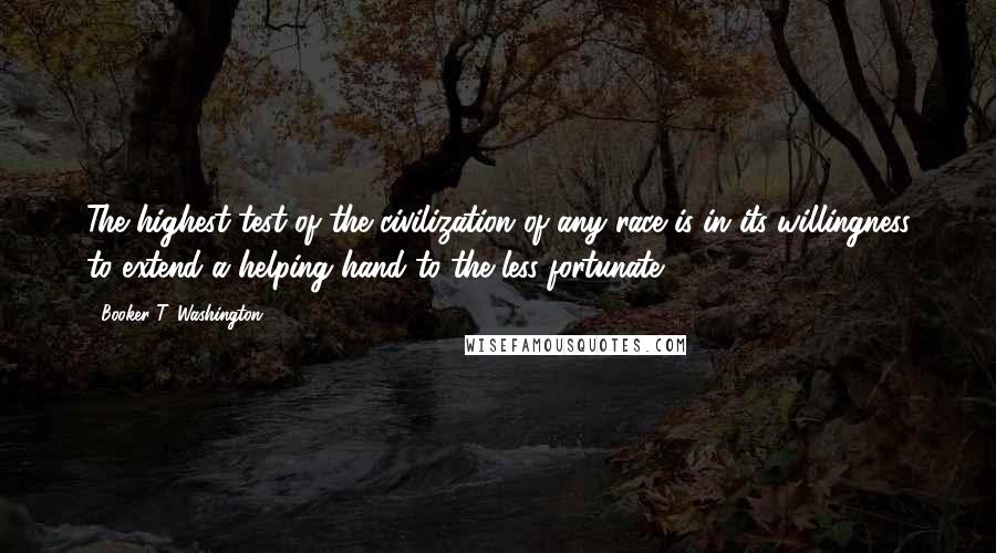 Booker T. Washington Quotes: The highest test of the civilization of any race is in its willingness to extend a helping hand to the less fortunate.