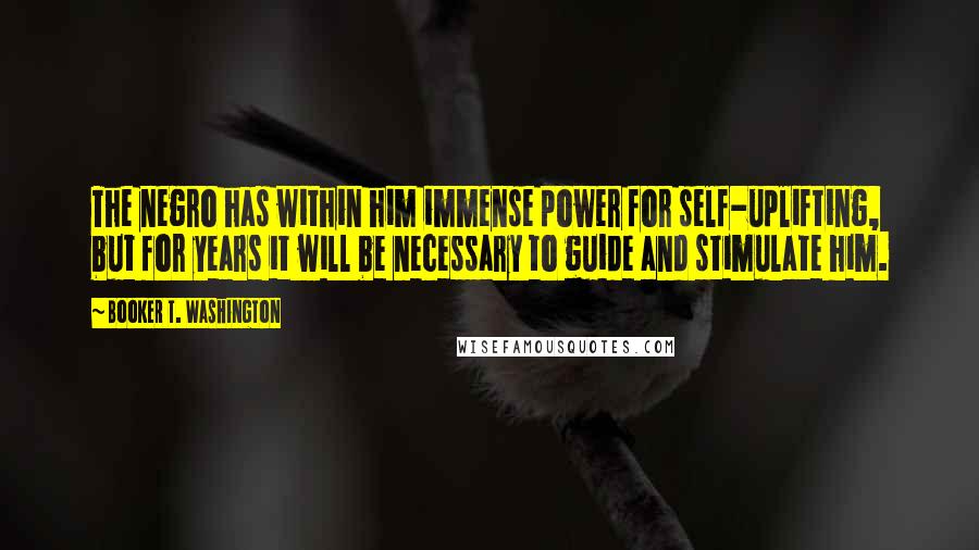 Booker T. Washington Quotes: The negro has within him immense power for self-uplifting, but for years it will be necessary to guide and stimulate him.