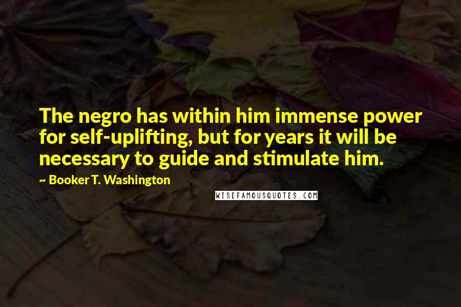 Booker T. Washington Quotes: The negro has within him immense power for self-uplifting, but for years it will be necessary to guide and stimulate him.