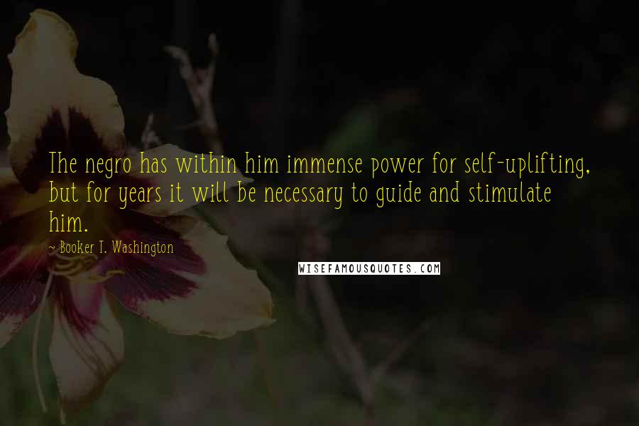 Booker T. Washington Quotes: The negro has within him immense power for self-uplifting, but for years it will be necessary to guide and stimulate him.