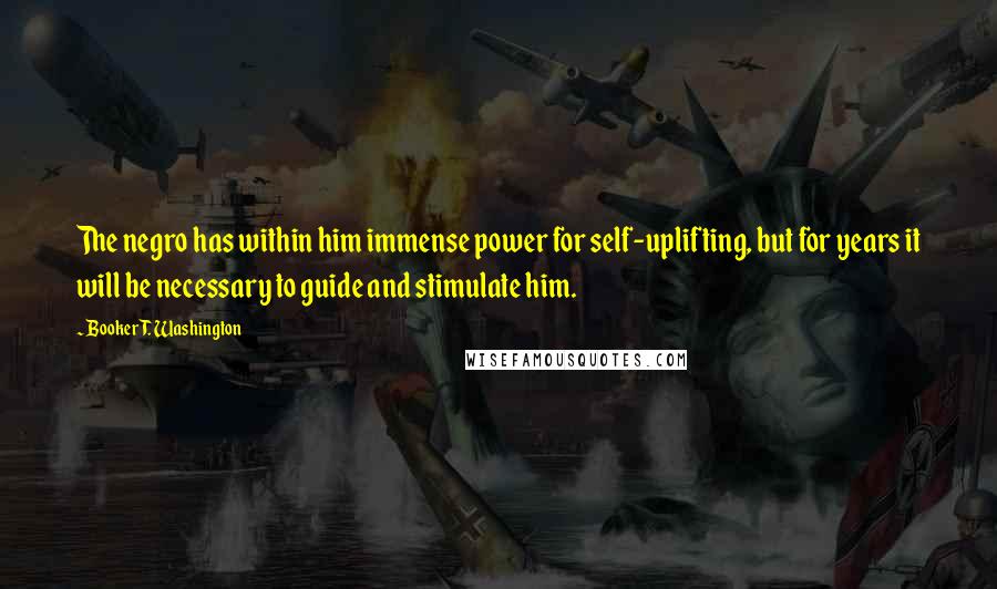 Booker T. Washington Quotes: The negro has within him immense power for self-uplifting, but for years it will be necessary to guide and stimulate him.