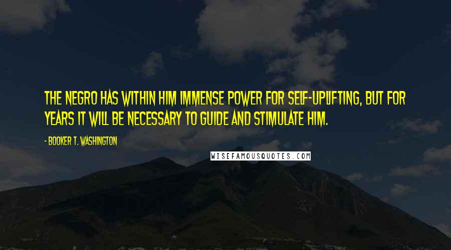 Booker T. Washington Quotes: The negro has within him immense power for self-uplifting, but for years it will be necessary to guide and stimulate him.