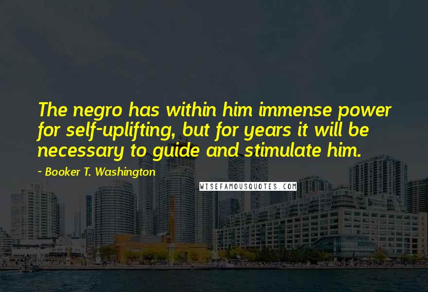 Booker T. Washington Quotes: The negro has within him immense power for self-uplifting, but for years it will be necessary to guide and stimulate him.