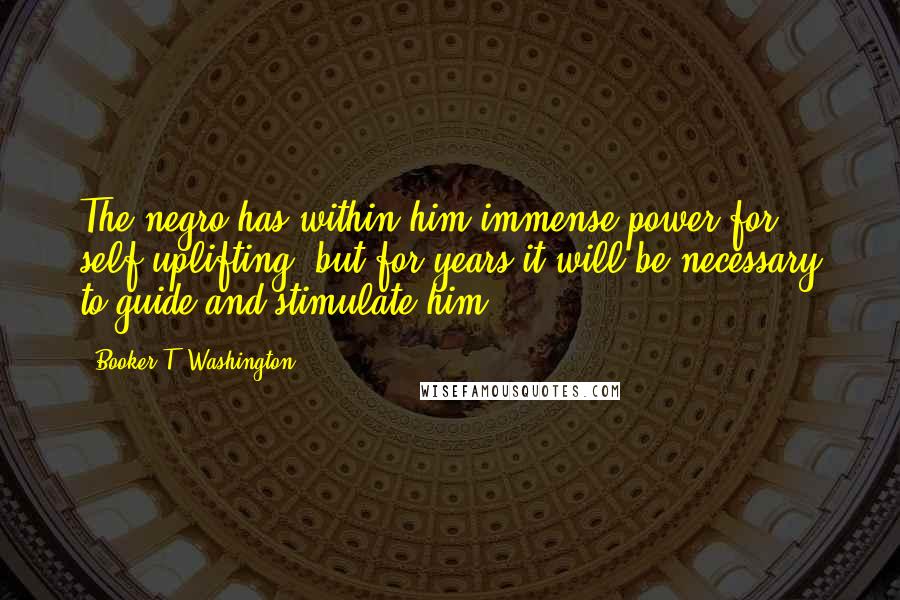 Booker T. Washington Quotes: The negro has within him immense power for self-uplifting, but for years it will be necessary to guide and stimulate him.